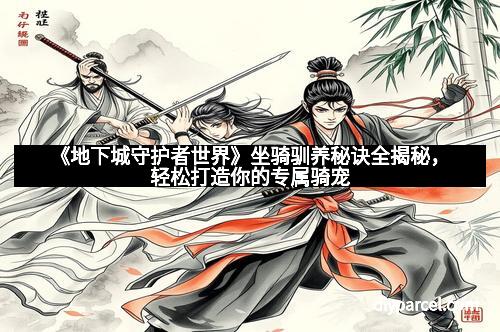 《地下城守护者世界》坐骑驯养秘诀全揭秘，轻松打造你的专属骑宠